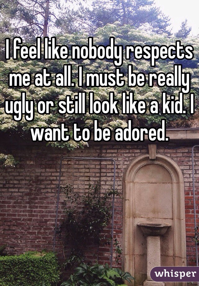 I feel like nobody respects me at all. I must be really ugly or still look like a kid. I want to be adored. 