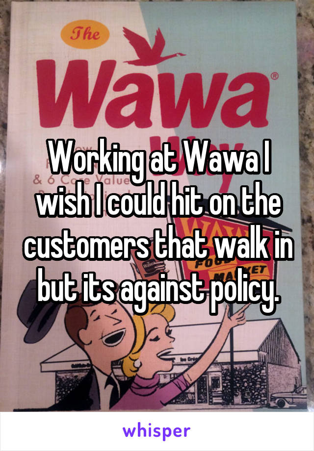 Working at Wawa I wish I could hit on the customers that walk in but its against policy.
