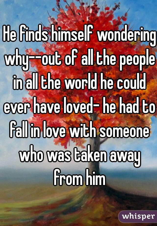  He finds himself wondering why--out of all the people in all the world he could ever have loved- he had to fall in love with someone who was taken away from him