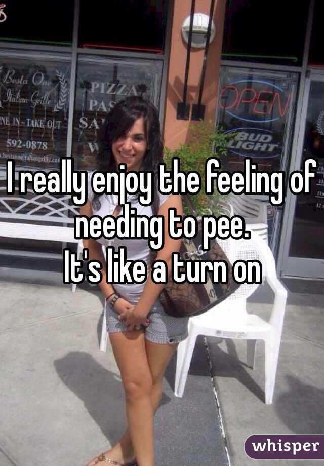 I really enjoy the feeling of needing to pee. 
It's like a turn on 