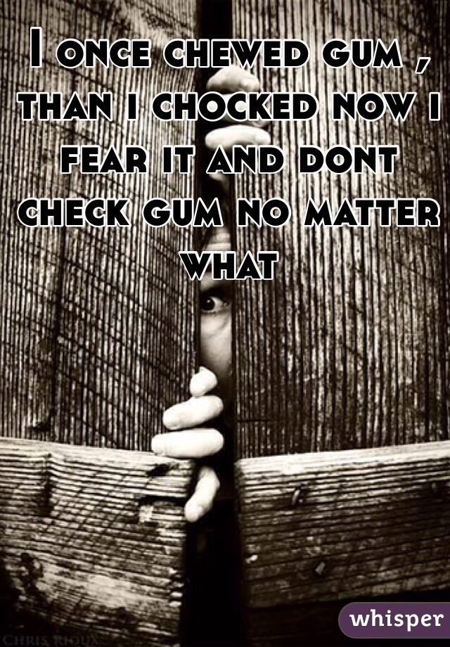 I once chewed gum , than i chocked now i fear it and dont check gum no matter what