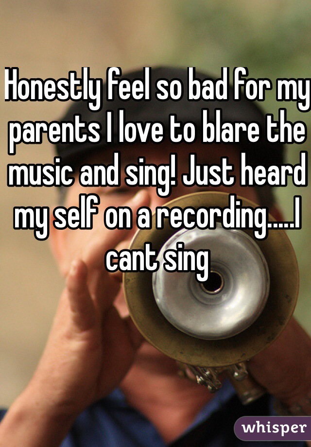 Honestly feel so bad for my parents I love to blare the music and sing! Just heard my self on a recording.....I cant sing