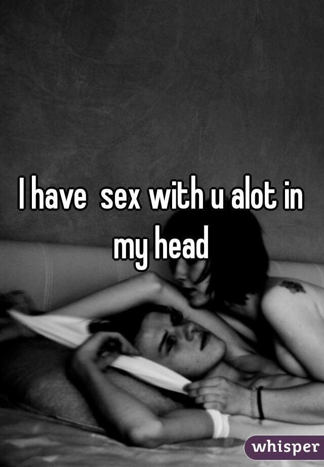 I have  sex with u alot in my head 