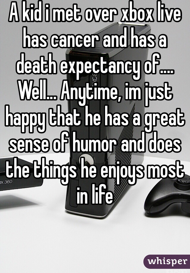 A kid i met over xbox live has cancer and has a death expectancy of.... Well... Anytime, im just happy that he has a great sense of humor and does the things he enjoys most in life