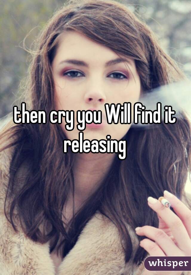 then cry you Will find it releasing 