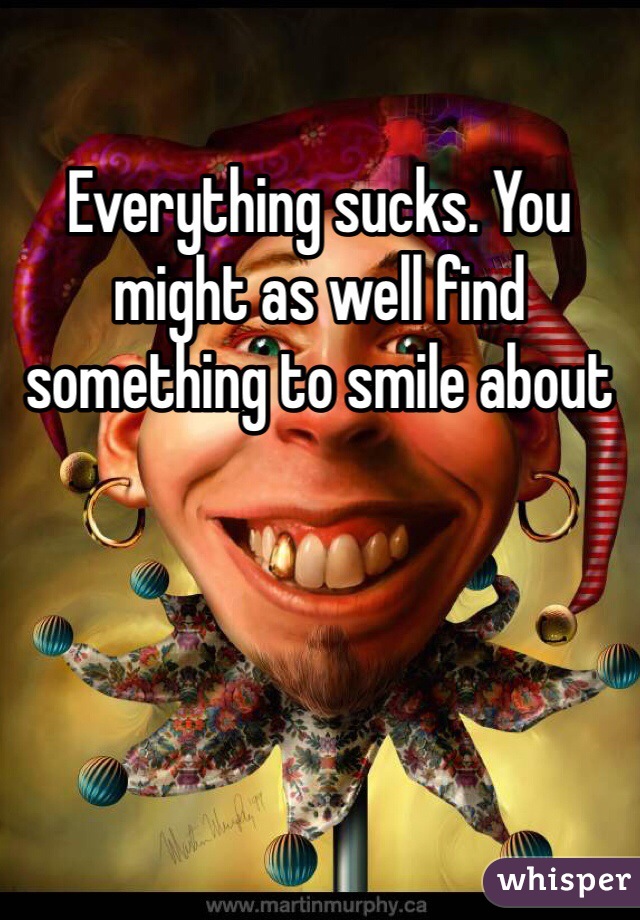 Everything sucks. You might as well find something to smile about