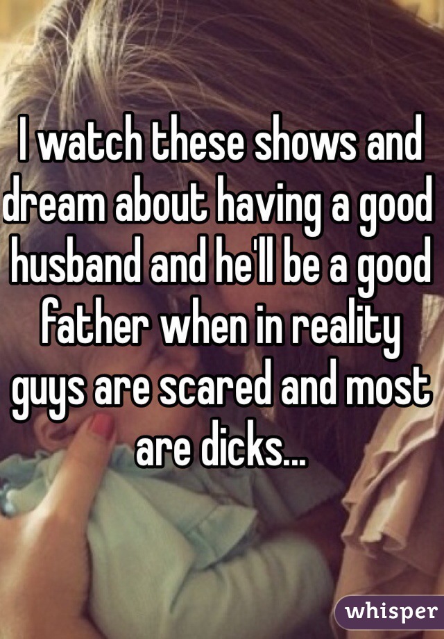 I watch these shows and dream about having a good husband and he'll be a good father when in reality guys are scared and most are dicks...