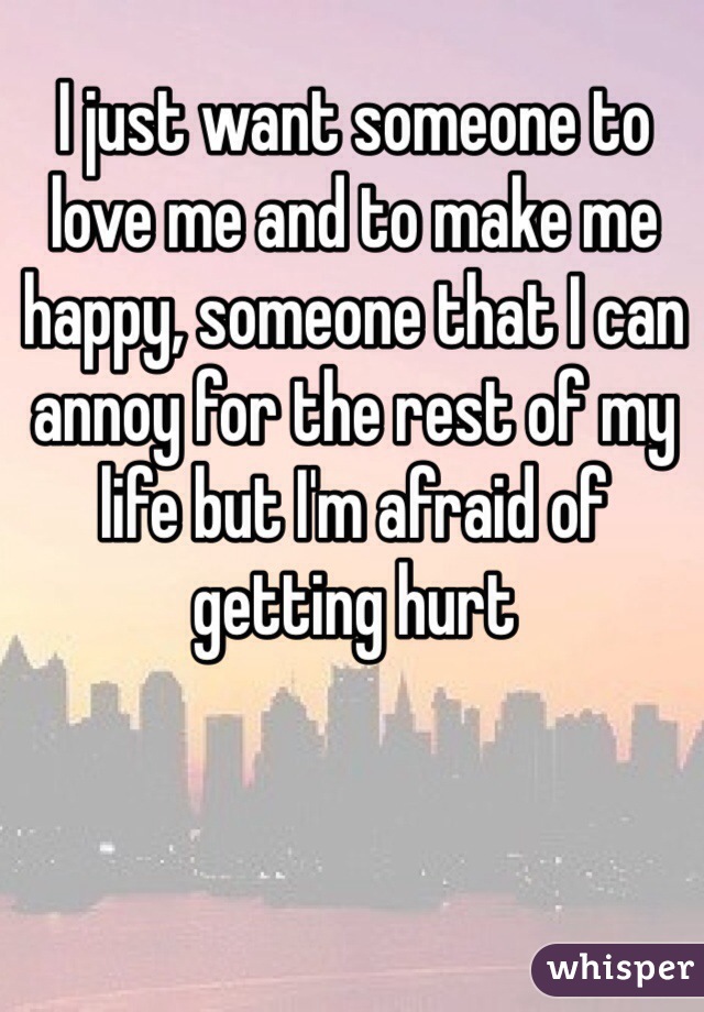 I just want someone to love me and to make me happy, someone that I can annoy for the rest of my life but I'm afraid of getting hurt 