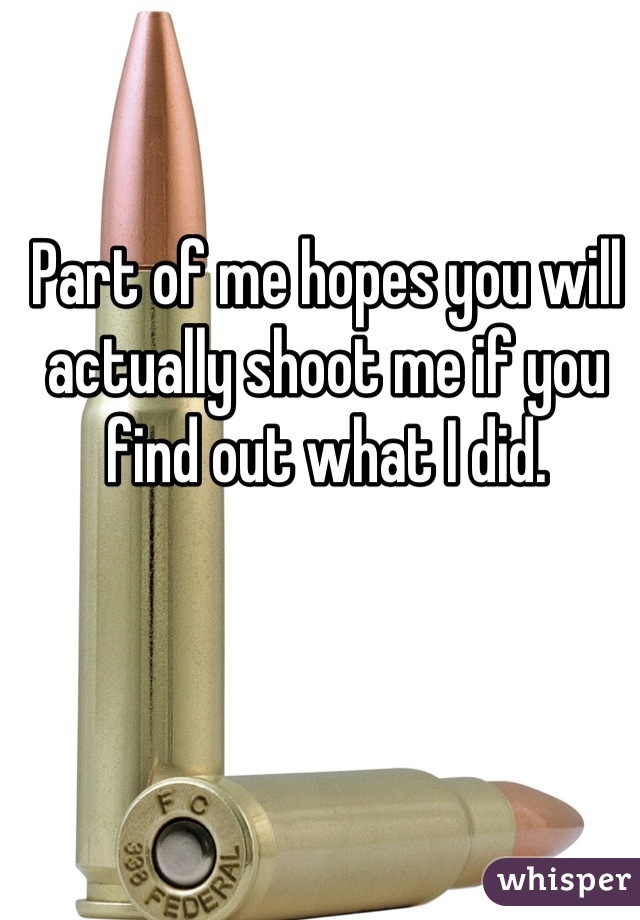 Part of me hopes you will actually shoot me if you find out what I did.