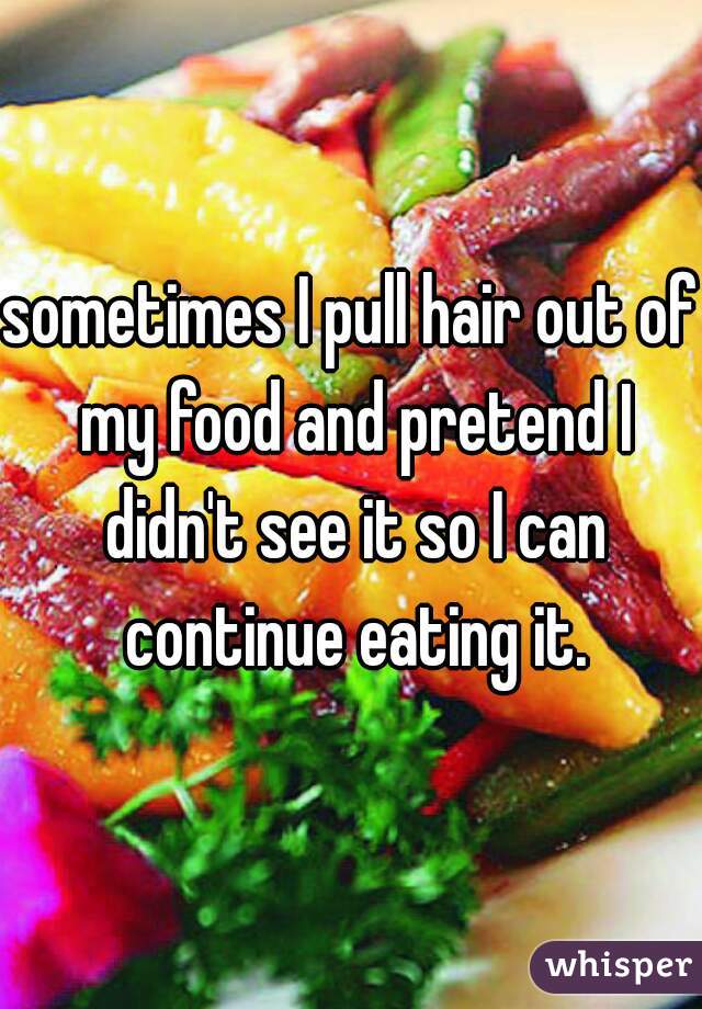 sometimes I pull hair out of my food and pretend I didn't see it so I can continue eating it.