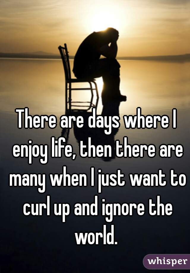 There are days where I enjoy life, then there are many when I just want to curl up and ignore the world. 