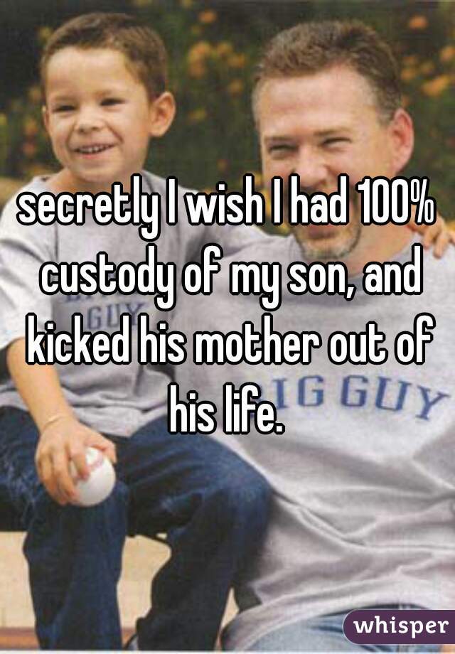 secretly I wish I had 100% custody of my son, and kicked his mother out of his life. 