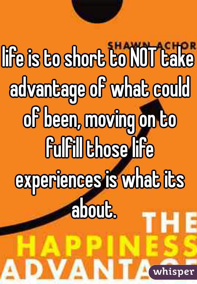 life is to short to NOT take advantage of what could of been, moving on to fulfill those life experiences is what its about.   