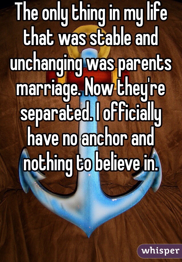 The only thing in my life that was stable and unchanging was parents marriage. Now they're separated. I officially have no anchor and nothing to believe in. 