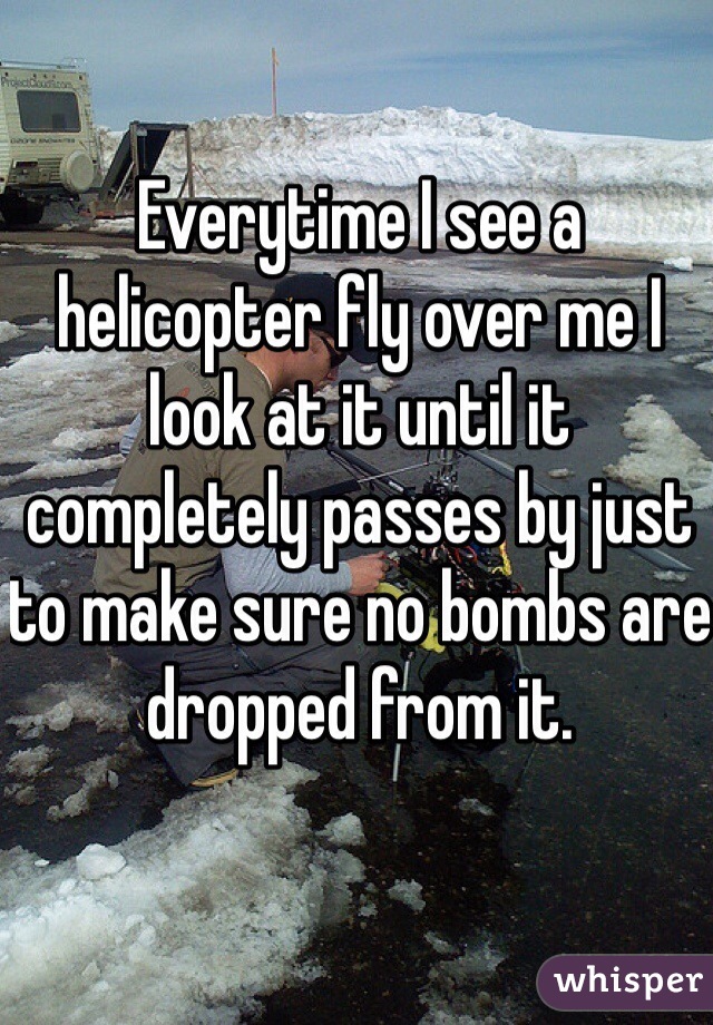 Everytime I see a helicopter fly over me I look at it until it completely passes by just to make sure no bombs are dropped from it. 