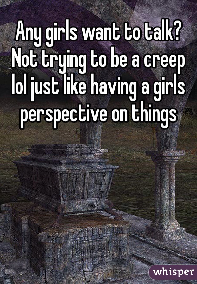 Any girls want to talk? Not trying to be a creep lol just like having a girls perspective on things 