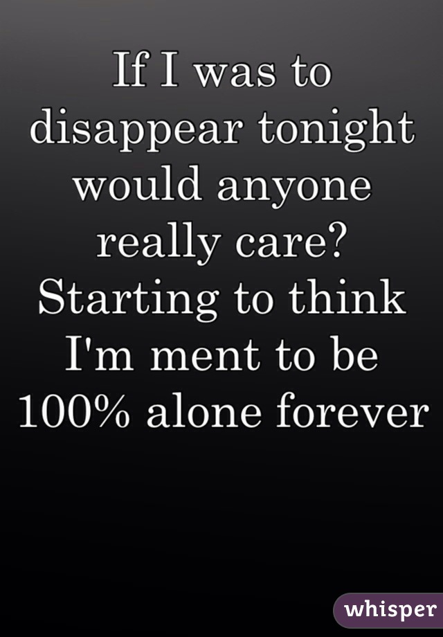 If I was to disappear tonight would anyone really care? Starting to think I'm ment to be 100% alone forever