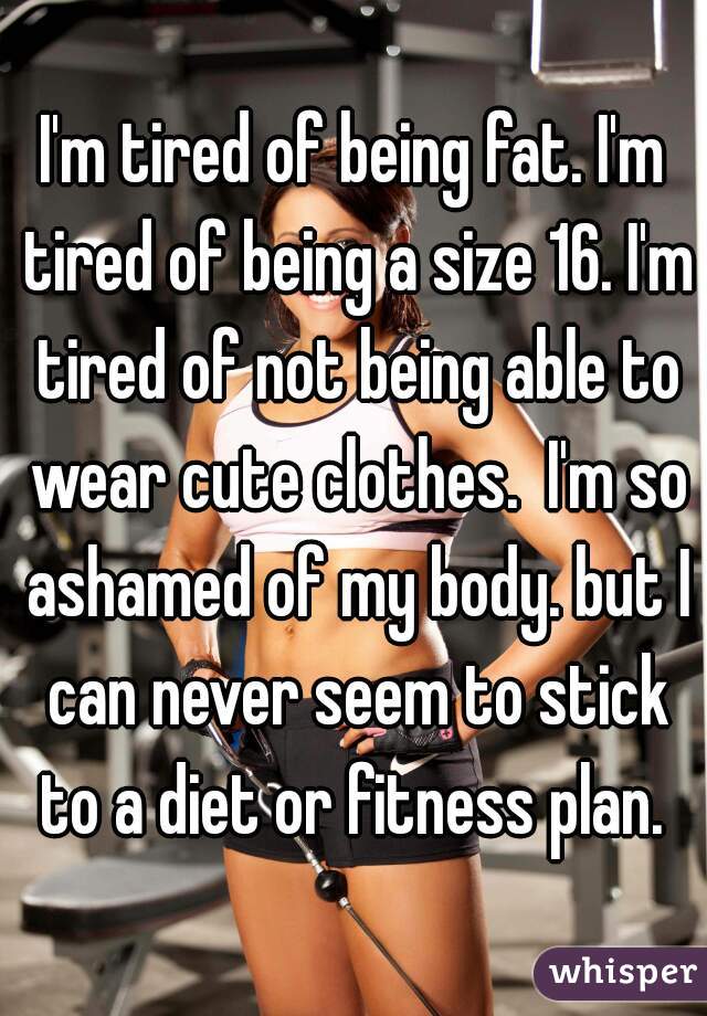 I'm tired of being fat. I'm tired of being a size 16. I'm tired of not being able to wear cute clothes.  I'm so ashamed of my body. but I can never seem to stick to a diet or fitness plan. 