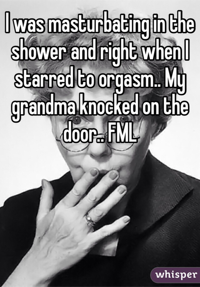 I was masturbating in the shower and right when I starred to orgasm.. My grandma knocked on the door.. FML 