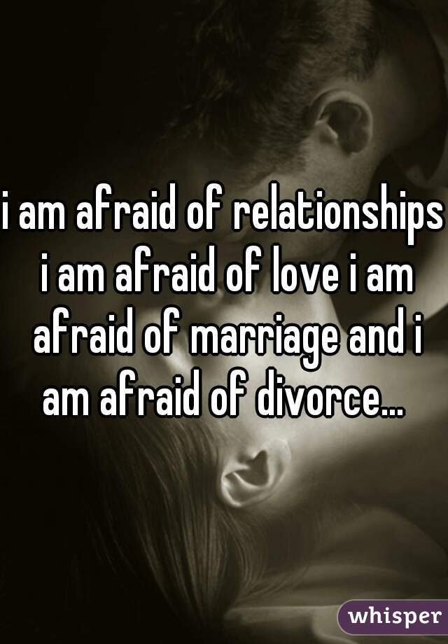 i am afraid of relationships i am afraid of love i am afraid of marriage and i am afraid of divorce... 