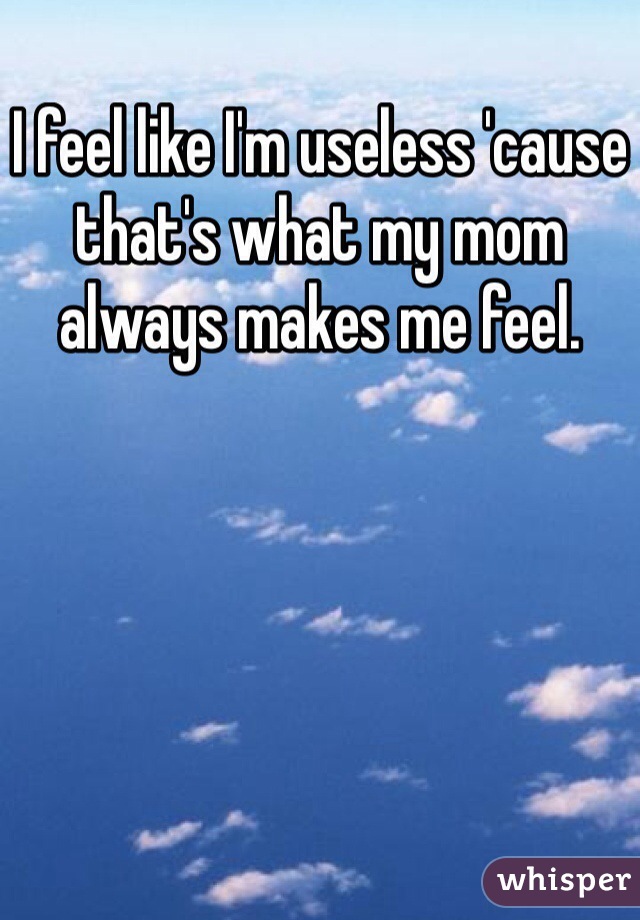 I feel like I'm useless 'cause that's what my mom always makes me feel. 