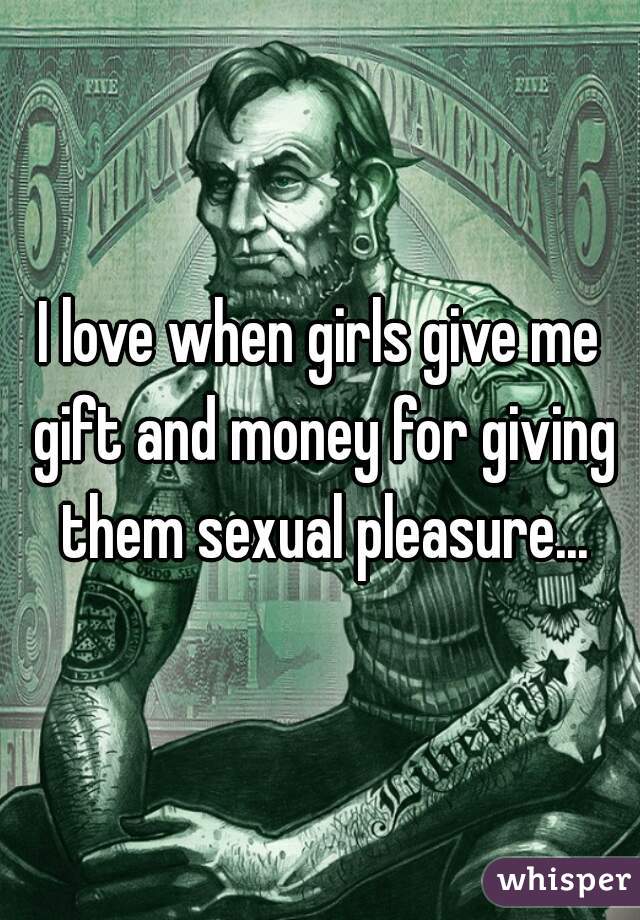 I love when girls give me gift and money for giving them sexual pleasure...
