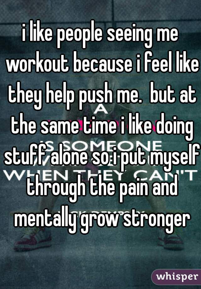 i like people seeing me workout because i feel like they help push me.  but at the same time i like doing stuff alone so i put myself through the pain and mentally grow stronger