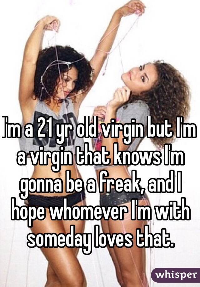 I'm a 21 yr old virgin but I'm a virgin that knows I'm gonna be a freak, and I hope whomever I'm with someday loves that.