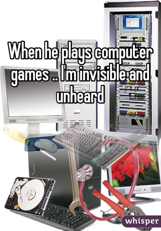 When he plays computer games .. I'm invisible and unheard