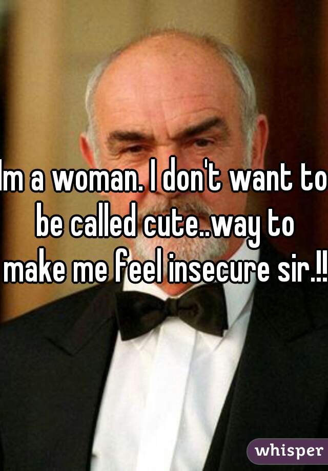 Im a woman. I don't want to be called cute..way to make me feel insecure sir.!!!