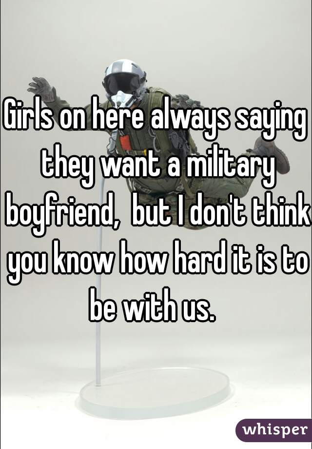 Girls on here always saying they want a military boyfriend,  but I don't think you know how hard it is to be with us.  