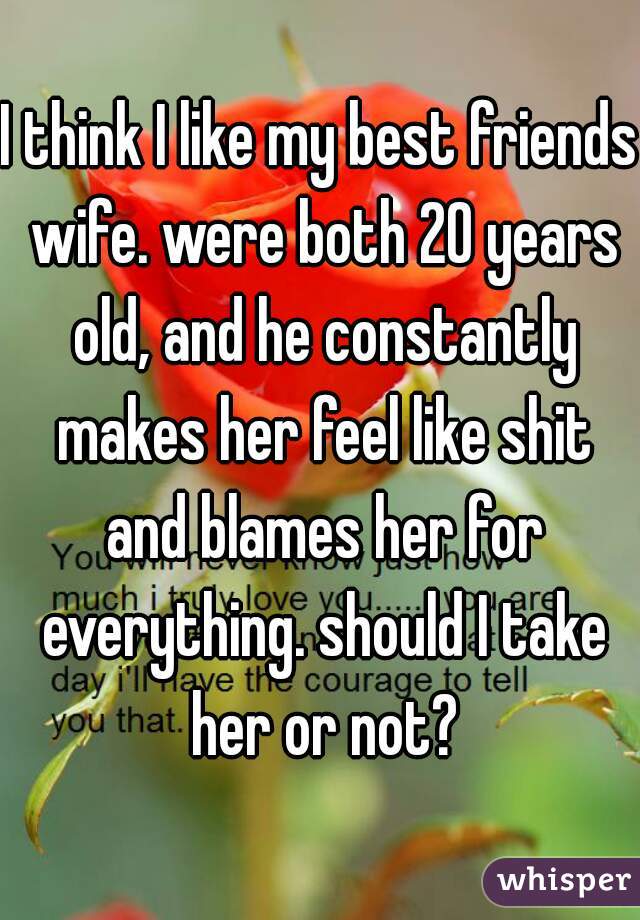 I think I like my best friends wife. were both 20 years old, and he constantly makes her feel like shit and blames her for everything. should I take her or not?