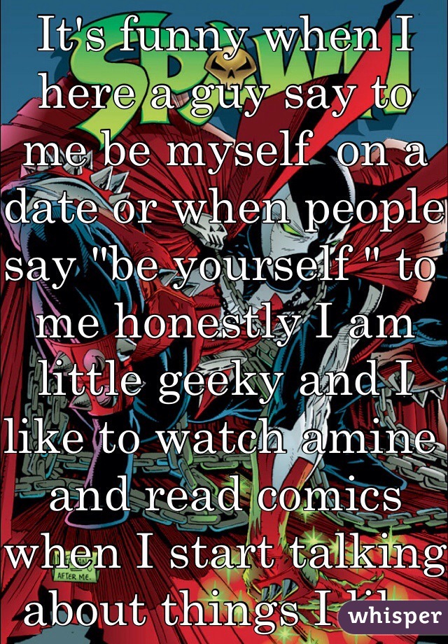 It's funny when I here a guy say to me be myself  on a date or when people say "be yourself " to me honestly I am little geeky and I like to watch amine and read comics when I start talking about things I like  I hate that look I get form them and at the same time I feel my heart sink in sadness knowing that they don't  want someone like me around them without  giving me a chance I want to cry so bad feeling as if I am a wast of time  (FYI I am gay)