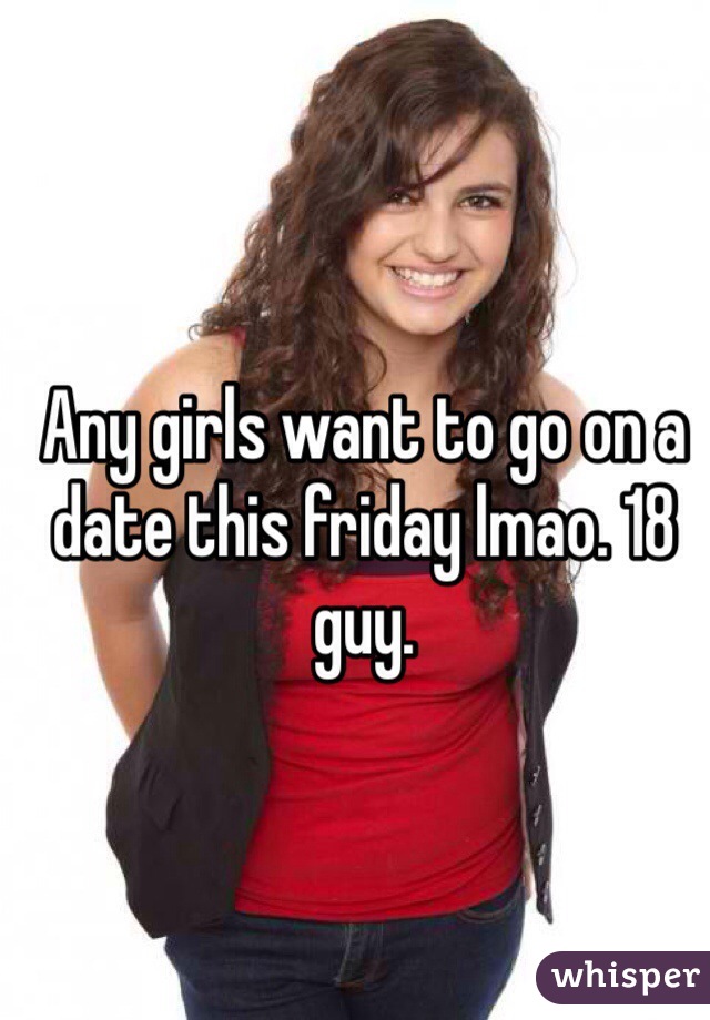 Any girls want to go on a date this friday lmao. 18 guy.