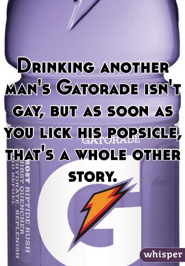 Drinking another man's Gatorade isn't gay, but as soon as you lick his popsicle, that's a whole other story. 