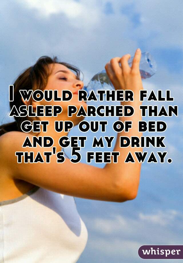 I would rather fall asleep parched than get up out of bed and get my drink that's 5 feet away.