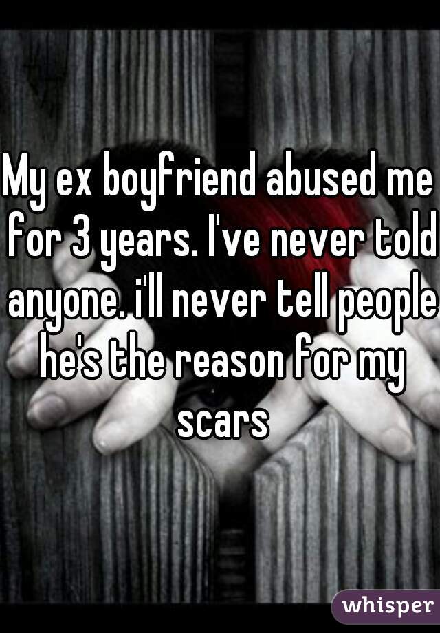 My ex boyfriend abused me for 3 years. I've never told anyone. i'll never tell people he's the reason for my scars