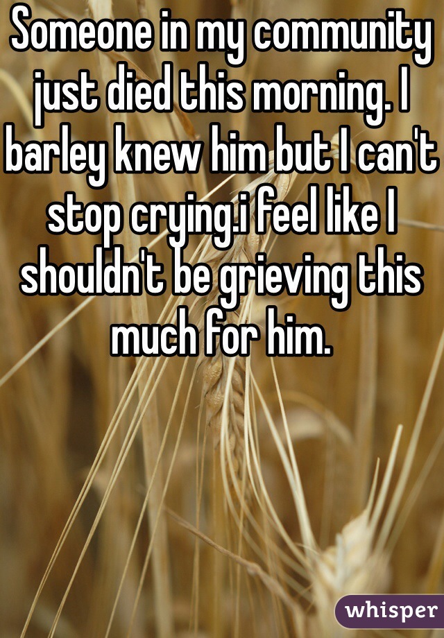 Someone in my community just died this morning. I barley knew him but I can't stop crying.i feel like I shouldn't be grieving this much for him.