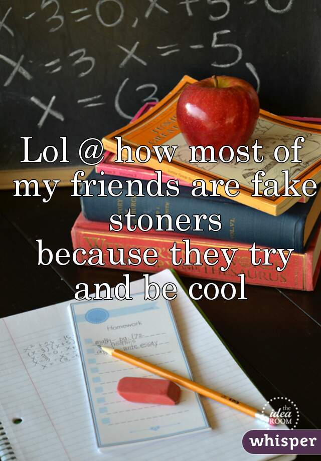 Lol @ how most of my friends are fake stoners
 because they try and be cool 