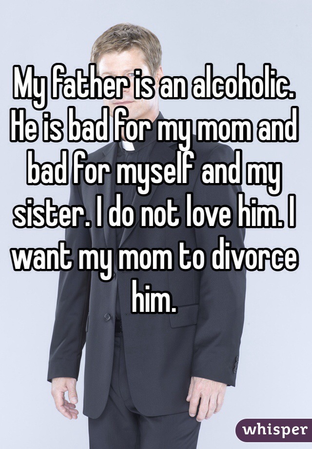 My father is an alcoholic. He is bad for my mom and bad for myself and my sister. I do not love him. I want my mom to divorce him.