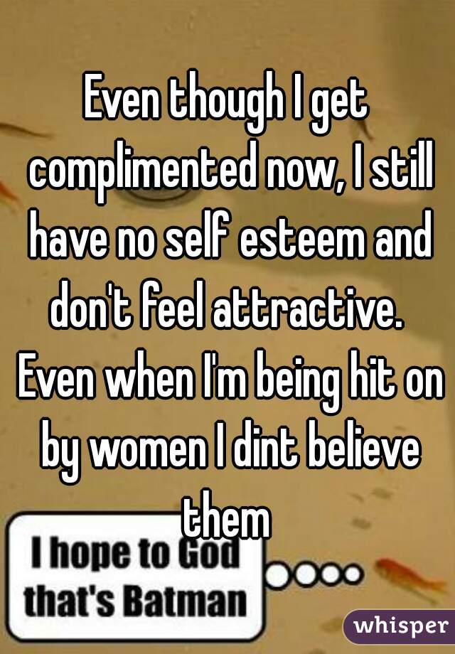 Even though I get complimented now, I still have no self esteem and don't feel attractive.  Even when I'm being hit on by women I dint believe them 