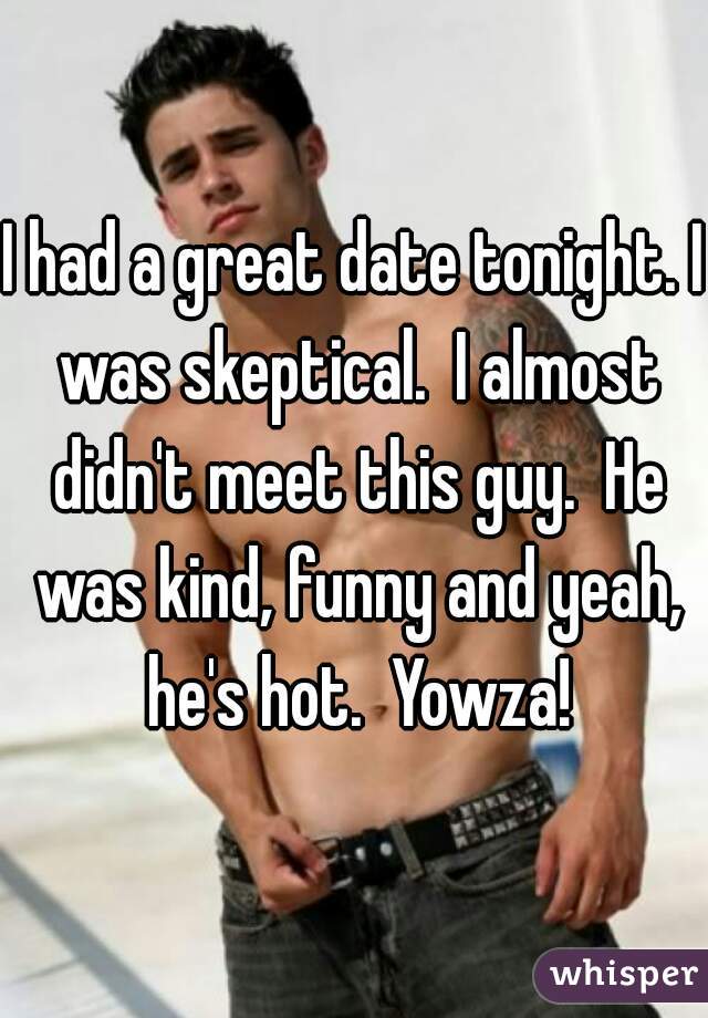 I had a great date tonight. I was skeptical.  I almost didn't meet this guy.  He was kind, funny and yeah, he's hot.  Yowza!