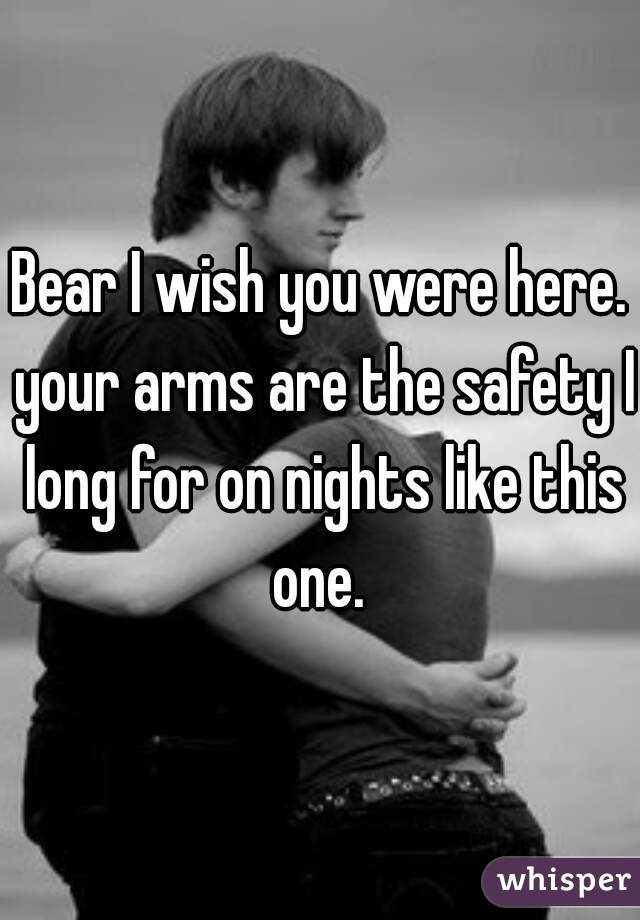 Bear I wish you were here. your arms are the safety I long for on nights like this one. 
