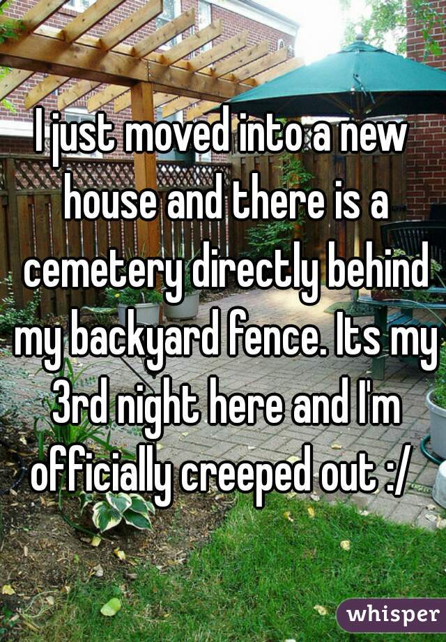 I just moved into a new house and there is a cemetery directly behind my backyard fence. Its my 3rd night here and I'm officially creeped out :/ 