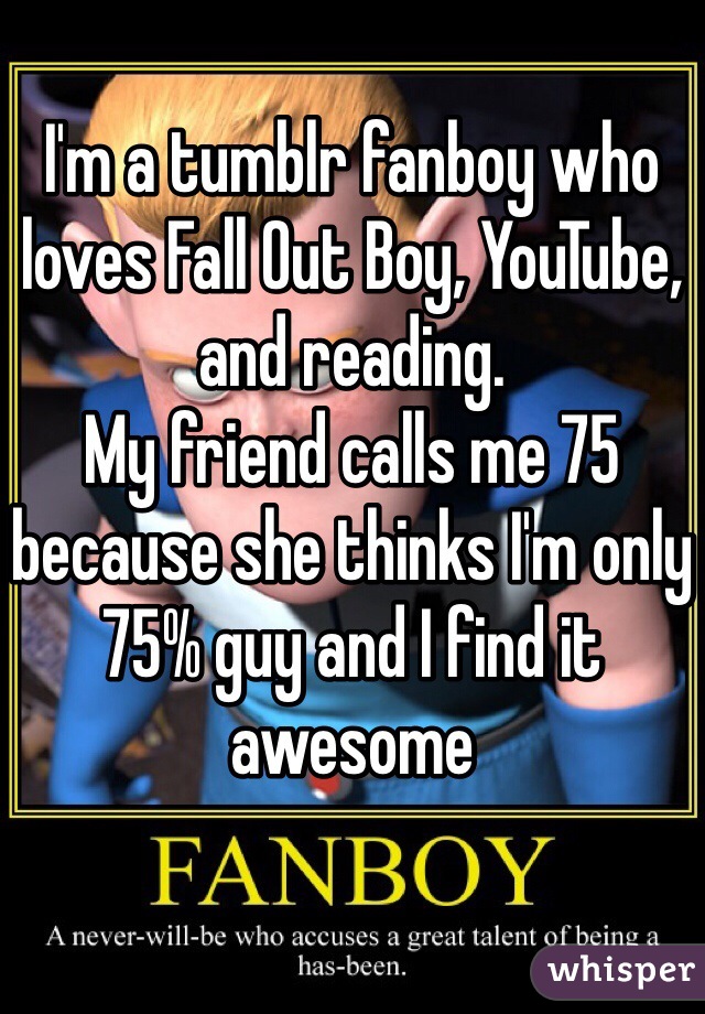 I'm a tumblr fanboy who loves Fall Out Boy, YouTube, and reading.
My friend calls me 75 because she thinks I'm only 75% guy and I find it awesome