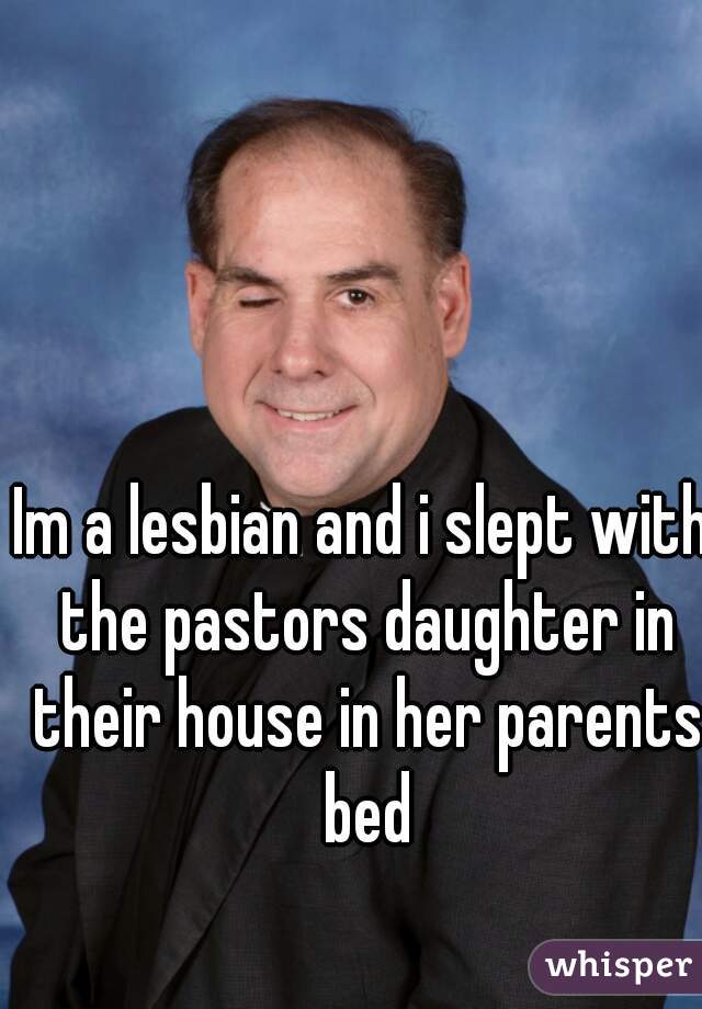 Im a lesbian and i slept with the pastors daughter in their house in her parents bed