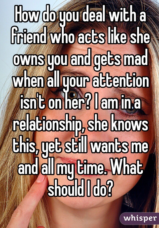 How do you deal with a friend who acts like she owns you and gets mad when all your attention isn't on her? I am in a relationship, she knows this, yet still wants me and all my time. What should I do?