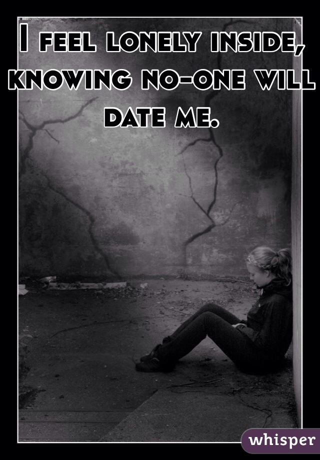 I feel lonely inside, knowing no-one will date me.