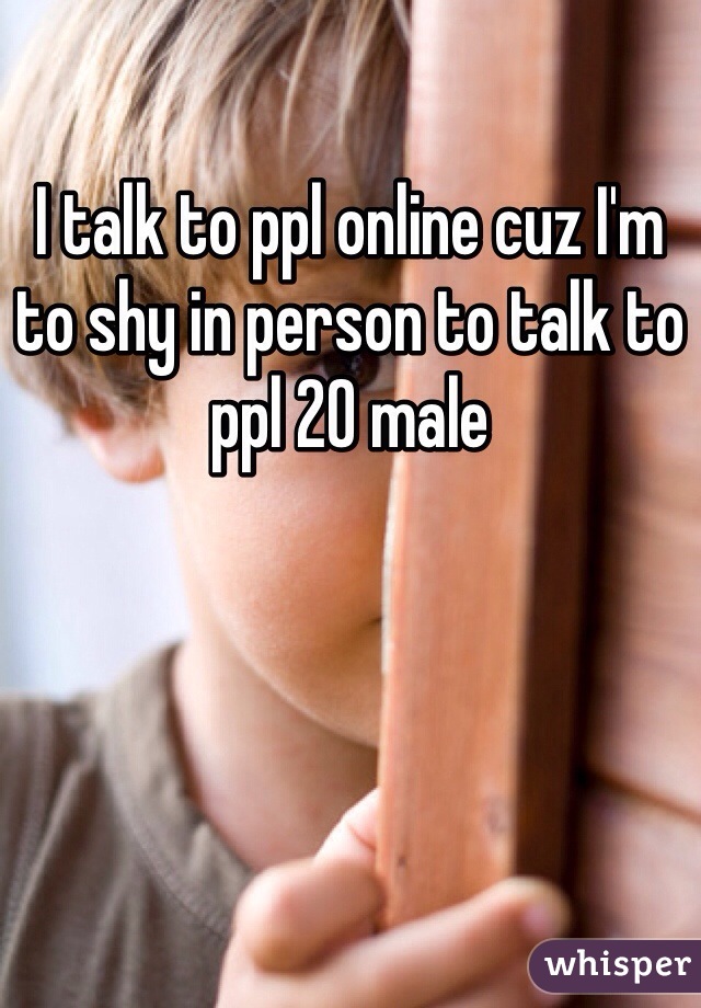 I talk to ppl online cuz I'm to shy in person to talk to ppl 20 male