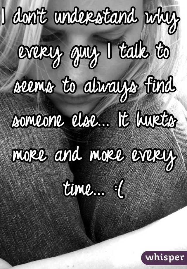 I don't understand why every guy I talk to seems to always find someone else... It hurts more and more every time... :(